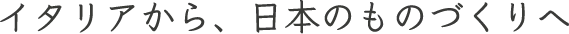 イタリアから、日本のものづくりへ
